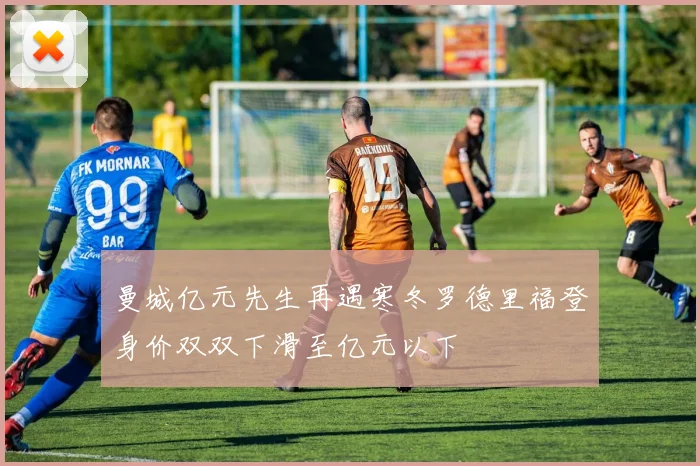 曼城亿元先生再遇寒冬罗德里福登身价双双下滑至亿元以下