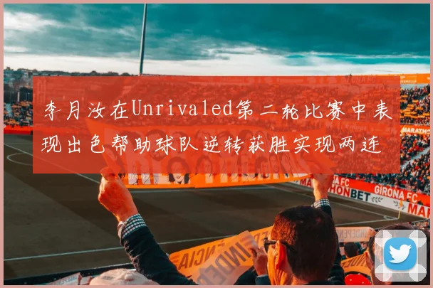 李月汝在Unrivaled第二轮比赛中表现出色帮助球队逆转获胜实现两连胜