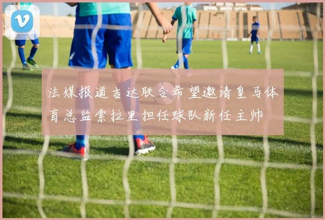 法媒报道吉达联合希望邀请皇马体育总监索拉里担任球队新任主帅