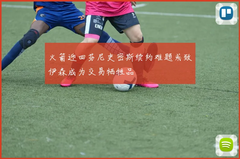 火箭迎回芬尼史密斯续约难题或致伊森成为交易牺牲品