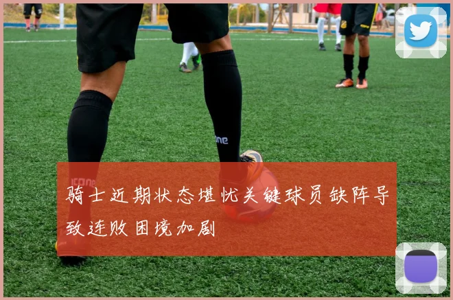骑士近期状态堪忧关键球员缺阵导致连败困境加剧