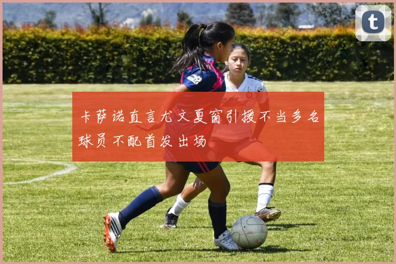 卡萨诺直言尤文夏窗引援不当多名球员不配首发出场