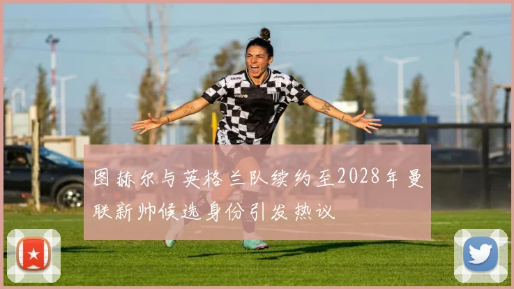 图赫尔与英格兰队续约至2028年曼联新帅候选身份引发热议