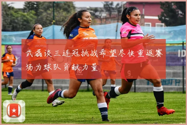 武磊谈三连冠挑战希望尽快重返赛场为球队贡献力量