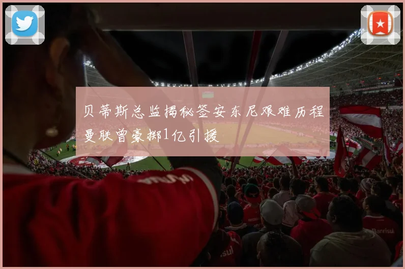 贝蒂斯总监揭秘签安东尼艰难历程曼联曾豪掷1亿引援