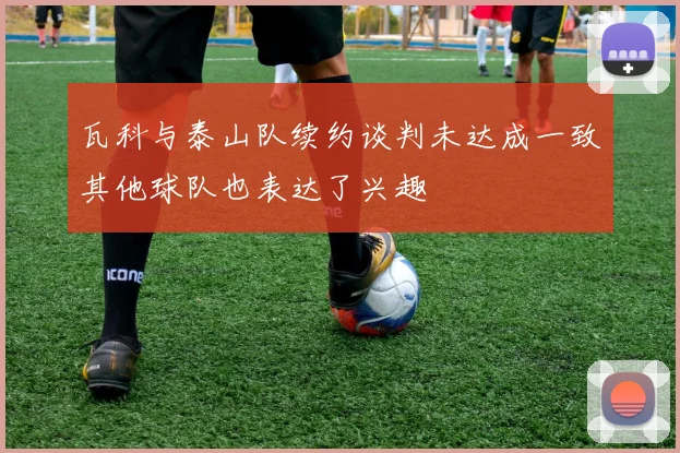 瓦科与泰山队续约谈判未达成一致其他球队也表达了兴趣