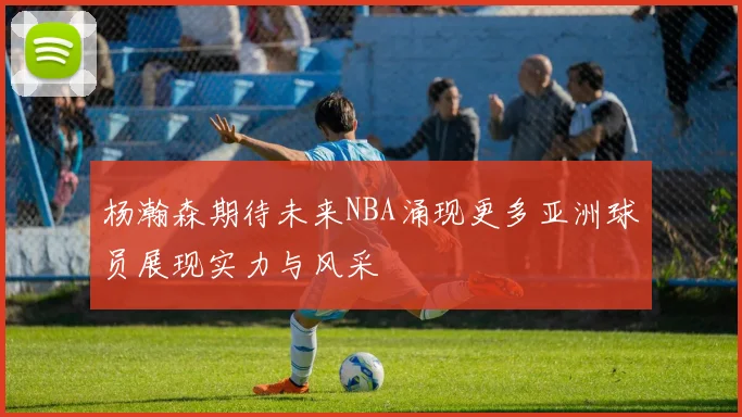 杨瀚森期待未来NBA涌现更多亚洲球员展现实力与风采