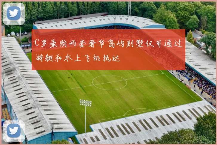 C罗豪购两套奢华岛屿别墅仅可通过游艇和水上飞机抵达