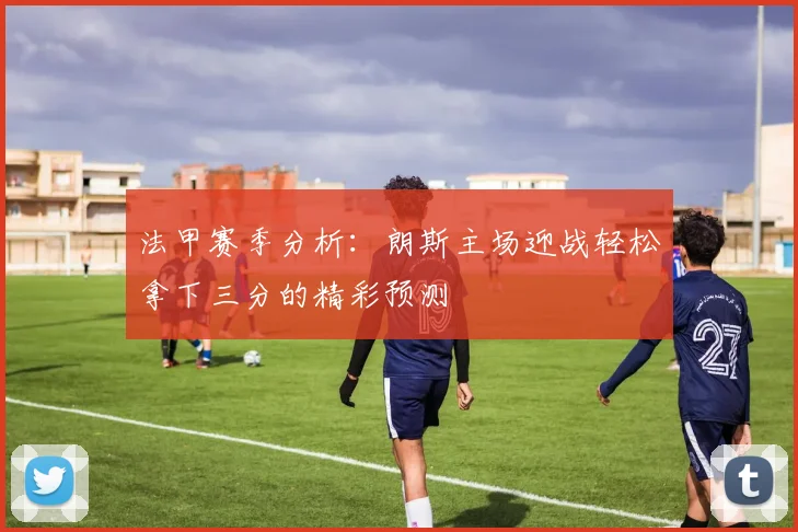 法甲赛季分析：朗斯主场迎战轻松拿下三分的精彩预测