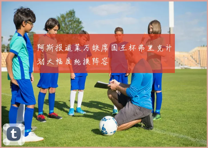 阿斯报道莱万缺席国王杯弗里克计划大幅度轮换阵容