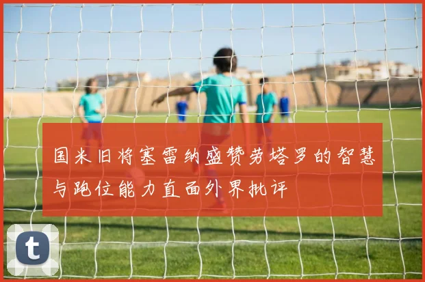 国米旧将塞雷纳盛赞劳塔罗的智慧与跑位能力直面外界批评